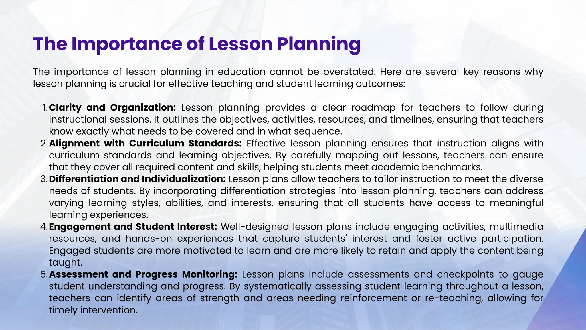 The importance of lesson planning in education cannot be overstated. Here are several key reasons why
lesson planning is crucial for effective teaching and student learning outcomes:
Clarity and Organization: Lesson planning provides a clear roadmap for teachers to follow during
instructional sessions. It outlines the objectives, activities, resources, and timelines, ensuring that teachers
know exactly what needs to be covered and in what sequence.
1.
Alignment with Curriculum Standards: Effective lesson planning ensures that instruction aligns with
curriculum standards and learning objectives. By carefully mapping out lessons, teachers can ensure
that they cover all required content and skills, helping students meet academic benchmarks.
2.
Differentiation and Individualization: Lesson plans allow teachers to tailor instruction to meet the diverse
needs of students. By incorporating differentiation strategies into lesson planning, teachers can address
varying learning styles, abilities, and interests, ensuring that all students have access to meaningful
learning experiences.
3.
Engagement and Student Interest: Well-designed lesson plans include engaging activities, multimedia
resources, and hands-on experiences that capture students' interest and foster active participation.
Engaged students are more motivated to learn and are more likely to retain and apply the content being
taught.
4.
Assessment and Progress Monitoring: Lesson plans include assessments and checkpoints to gauge
student understanding and progress. By systematically assessing student learning throughout a lesson,
teachers can identify areas of strength and areas needing reinforcement or re-teaching, allowing for
timely intervention.
5.
The Importance of Lesson Planning
 