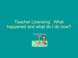 Teacher Licensing:  What happened and what do I do now? Revised 05/18/10 