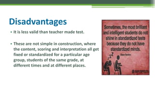 Disadvantages
• It is less valid than teacher made test.
• These are not simple in construction, where
the content, scoring and interpretation all get
fixed or standardized for a particular age
group, students of the same grade, at
different times and at different places.
 