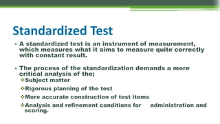 Standardized Test
• A standardized test is an instrument of measurement,
which measures what it aims to measure quite correctly
with constant result.
• The process of the standardization demands a more
critical analysis of the;
Subject matter
Rigorous planning of the test
More accurate construction of test items
Analysis and refinement conditions for administration and
scoring.
 