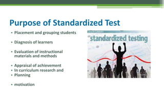 Purpose of Standardized Test
• Placement and grouping students
• Diagnosis of learners
• Evaluation of instructional
materials and methods
• Appraisal of achievement
• In curriculum research and
• Planning
• motivation
 
