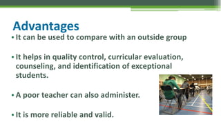 Advantages
• It can be used to compare with an outside group
• It helps in quality control, curricular evaluation,
counseling, and identification of exceptional
students.
• A poor teacher can also administer.
• It is more reliable and valid.
 