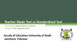 Teacher Made Test vs Standardized Test
Presented by Faheem Murtaza Channa
Assigned by Dr. Amjad Ali Arain
Faculty of Education University of Sindh
Jamshoro Pakistan
 