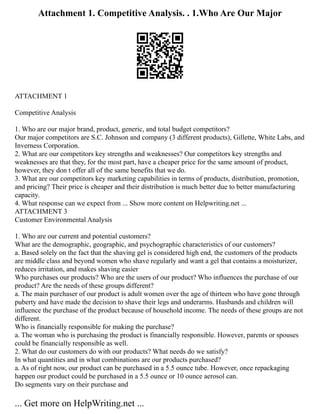 Attachment 1. Competitive Analysis. . 1.Who Are Our Major
ATTACHMENT 1
Competitive Analysis
1. Who are our major brand, product, generic, and total budget competitors?
Our major competitors are S.C. Johnson and company (3 different products), Gillette, White Labs, and
Inverness Corporation.
2. What are our competitors key strengths and weaknesses? Our competitors key strengths and
weaknesses are that they, for the most part, have a cheaper price for the same amount of product,
however, they don t offer all of the same benefits that we do.
3. What are our competitors key marketing capabilities in terms of products, distribution, promotion,
and pricing? Their price is cheaper and their distribution is much better due to better manufacturing
capacity.
4. What response can we expect from ... Show more content on Helpwriting.net ...
ATTACHMENT 3
Customer Environmental Analysis
1. Who are our current and potential customers?
What are the demographic, geographic, and psychographic characteristics of our customers?
a. Based solely on the fact that the shaving gel is considered high end, the customers of the products
are middle class and beyond women who shave regularly and want a gel that contains a moisturizer,
reduces irritation, and makes shaving easier
Who purchases our products? Who are the users of our product? Who influences the purchase of our
product? Are the needs of these groups different?
a. The main purchaser of our product is adult women over the age of thirteen who have gone through
puberty and have made the decision to shave their legs and underarms. Husbands and children will
influence the purchase of the product because of household income. The needs of these groups are not
different.
Who is financially responsible for making the purchase?
a. The woman who is purchasing the product is financially responsible. However, parents or spouses
could be financially responsible as well.
2. What do our customers do with our products? What needs do we satisfy?
In what quantities and in what combinations are our products purchased?
a. As of right now, our product can be purchased in a 5.5 ounce tube. However, once repackaging
happen our product could be purchased in a 5.5 ounce or 10 ounce aerosol can.
Do segments vary on their purchase and
... Get more on HelpWriting.net ...
 
