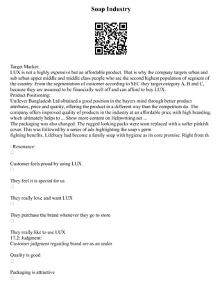 Soap Industry
Target Market:
LUX is not a highly expensive but an affordable product. That is why the company targets urban and
sub urban upper middle and middle class people who are the second highest population of segment of
the country. From the segmentation of customer according to SEC they target category A, B and C,
because they are assumed to be financially well off and can afford to buy LUX.
Product Positioning:
Unilever Bangladesh Ltd obtained a good position in the buyers mind through better product
attributes, price and quality, offering the product in a different way than the competitors do. The
company offers improved quality of products in the industry at an affordable price with high branding,
which ultimately helps to ... Show more content on Helpwriting.net ...
The packaging was also changed: The rugged looking packs were soon replaced with a softer pinkish
cover. This was followed by a series of ads highlighting the soap s germ
fighting benefits. Lifebuoy had become a family soap with hygiene as its core promise. Right from th
: Resonance:

Customer feels proud by using LUX

They feel it is special for us

They really love and want LUX

They purchase the brand whenever they go to store

They really like to use LUX
17.2: Judgment:
Customer judgment regarding brand are as an under
Quality is good

Packaging is attractive

 