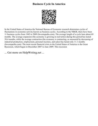 Business Cycle In America
In the United States of America the National Bureau of Economic research determines cycles of
fluctuations in economic activity known as business cycles. According to the NBER, there have been
11 business cycles from 1945 to 2009 (Investopedia.com). The average length of a cycle lasts about 69
months. The average expansion (the economy is growing in real terms) during this period has lasted
58.4 months, while the average contraction (the economy is contracting, as measured by decreasing of
industrial production, employment, personal incomes, and sales) has lasted only 11.1 months
(Investopedia.com). The most recent financial crisis in the United States of America is the Great
Recession, which began in December 2007 to June 2009. This recession
... Get more on HelpWriting.net ...
 
