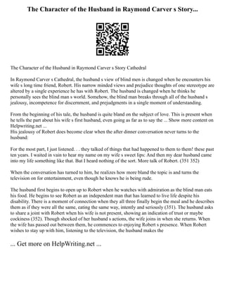 The Character of the Husband in Raymond Carver s Story...
The Character of the Husband in Raymond Carver s Story Cathedral
In Raymond Carver s Cathedral, the husband s view of blind men is changed when he encounters his
wife s long time friend, Robert. His narrow minded views and prejudice thoughts of one stereotype are
altered by a single experience he has with Robert. The husband is changed when he thinks he
personally sees the blind man s world. Somehow, the blind man breaks through all of the husband s
jealousy, incompetence for discernment, and prejudgments in a single moment of understanding.
From the beginning of his tale, the husband is quite bland on the subject of love. This is present when
he tells the part about his wife s first husband, even going as far as to say the ... Show more content on
Helpwriting.net ...
His jealousy of Robert does become clear when the after dinner conversation never turns to the
husband:
For the most part, I just listened. . . they talked of things that had happened to them to them! these past
ten years. I waited in vain to hear my name on my wife s sweet lips: And then my dear husband came
into my life something like that. But I heard nothing of the sort. More talk of Robert. (351 352)
When the conversation has turned to him, he realizes how more bland the topic is and turns the
television on for entertainment, even though he knows he is being rude.
The husband first begins to open up to Robert when he watches with admiration as the blind man eats
his food. He begins to see Robert as an independent man that has learned to live life despite his
disability. There is a moment of connection when they all three finally begin the meal and he describes
them as if they were all the same, eating the same way, intently and seriously (351). The husband asks
to share a joint with Robert when his wife is not present, showing an indication of trust or maybe
cockiness (352). Though shocked of her husband s actions, the wife joins in when she returns. When
the wife has passed out between them, he commences to enjoying Robert s presence. When Robert
wishes to stay up with him, listening to the television, the husband makes the
... Get more on HelpWriting.net ...
 