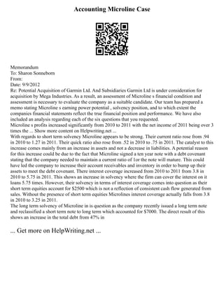 Accounting Microline Case
Memorandum
To: Sharon Sonneborn
From:
Date: 9/9/2012
Re: Potential Acquisition of Garmin Ltd. And Subsidiaries Garmin Ltd is under consideration for
acquisition by Mega Industries. As a result, an assessment of Microline s financial condition and
assessment is necessary to evaluate the company as a suitable candidate. Our team has prepared a
memo stating Microline s earning power potential , solvency position, and to which extent the
companies financial statements reflect the true financial position and performance. We have also
included an analysis regarding each of the six questions that you requested.
Microline s profits increased significantly from 2010 to 2011 with the net income of 2011 being over 3
times the ... Show more content on Helpwriting.net ...
With regards to short term solvency Microline appears to be strong. Their current ratio rose from .94
in 2010 to 1.27 in 2011. Their quick ratio also rose from .52 in 2010 to .75 in 2011. The catalyst to this
increase comes mainly from an increase in assets and not a decrease in liabilities. A potential reason
for this increase could be due to the fact that Microline signed a ten year note with a debt covenant
stating that the company needed to maintain a current ratio of 1or the note will mature. This could
have led the company to increase their account receivables and inventory in order to bump up their
assets to meet the debt covenant. There interest coverage increased from 2010 to 2011 from 3.8 in
2010 to 5.75 in 2011. This shows an increase in solvency where the firm can cover the interest on it
loans 5.75 times. However, their solvency in terms of interest coverage comes into question as their
short term equities account for $2500 which is not a reflection of consistent cash flow generated from
sales. Without the presence of short term equities Microlines interest coverage actually falls from 3.8
in 2010 to 3.25 in 2011.
The long term solvency of Microline in is question as the company recently issued a long term note
and reclassified a short term note to long term which accounted for $7000. The direct result of this
shows an increase in the total debt from 47% in
... Get more on HelpWriting.net ...
 