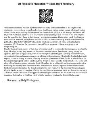 Of Plymouth Plantation William Byrd Summary
William Bradford and William Byrd may share the same first name but that is the length of the
similarities between these two colonial writers. Bradford, a puritan writer, valued religious freedom
above all else, often making the connection back to God and religion in his writings. In his text, Of
Plymouth Plantation, Bradford uses his personal experience to give an account of the first pilgrims
and the hardships they faced in their journey to colonize America. On the other hand, Byrd takes a
more satirical approach, using humor and wit to criticize those same early American settlers in his
publication The History of the Dividing Line. Bradford and Byrd both wrote texts about early
American life. However, the two authors have different purposes ... Show more content on
Helpwriting.net ...
Bradford uses a bland, matter of fact style of writing which is common for the time period in which he
lived. He often avoids long, drawn out literary techniques instead focusing on clearly stating his
opinions. His tone is especially evident in his description of the Pilgrim s journey across the ocean,
According to the usual manner, many were afflicted with seasickness (Bradford). Bradford chooses to
express events as simply as he can, allowing himself to ghost over tedious details to instead focus on
his underlying purpose. Unlike Bradford, Byrd prefers to make use of a more sarcastic tone in his text,
often taking his descriptions into great detail. He pokes fun at influential and important events, often
removing the severity from situations with a humours flare. Several repeated misadventures of this
kind did for some time allay the itch of sailing to this new world, but the distemper broke out again
(Byrd). Byrd s writing is compiled of witty lines and blunt remarks that prove his distaste for the early
American settlers. It is clear he disapproves of the Pilgrim s methods but his words lack the malicious
undertone that is clear in Bradford s text when he mentions practices he does not fully agree
... Get more on HelpWriting.net ...
 