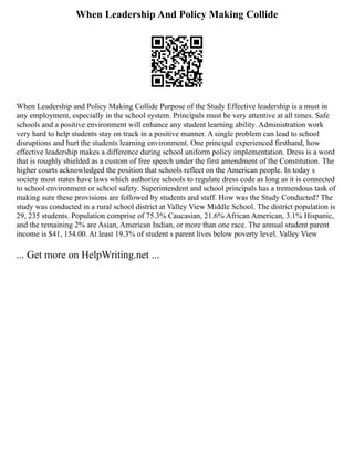When Leadership And Policy Making Collide
When Leadership and Policy Making Collide Purpose of the Study Effective leadership is a must in
any employment, especially in the school system. Principals must be very attentive at all times. Safe
schools and a positive environment will enhance any student learning ability. Administration work
very hard to help students stay on track in a positive manner. A single problem can lead to school
disruptions and hurt the students learning environment. One principal experienced firsthand, how
effective leadership makes a difference during school uniform policy implementation. Dress is a word
that is roughly shielded as a custom of free speech under the first amendment of the Constitution. The
higher courts acknowledged the position that schools reflect on the American people. In today s
society most states have laws which authorize schools to regulate dress code as long as it is connected
to school environment or school safety. Superintendent and school principals has a tremendous task of
making sure these provisions are followed by students and staff. How was the Study Conducted? The
study was conducted in a rural school district at Valley View Middle School. The district population is
29, 235 students. Population comprise of 75.3% Caucasian, 21.6% African American, 3.1% Hispanic,
and the remaining 2% are Asian, American Indian, or more than one race. The annual student parent
income is $41, 154.00. At least 19.3% of student s parent lives below poverty level. Valley View
... Get more on HelpWriting.net ...
 