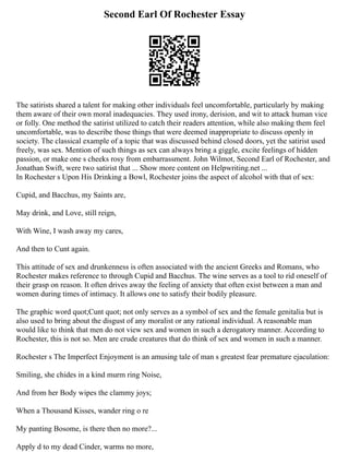 Second Earl Of Rochester Essay
The satirists shared a talent for making other individuals feel uncomfortable, particularly by making
them aware of their own moral inadequacies. They used irony, derision, and wit to attack human vice
or folly. One method the satirist utilized to catch their readers attention, while also making them feel
uncomfortable, was to describe those things that were deemed inappropriate to discuss openly in
society. The classical example of a topic that was discussed behind closed doors, yet the satirist used
freely, was sex. Mention of such things as sex can always bring a giggle, excite feelings of hidden
passion, or make one s cheeks rosy from embarrassment. John Wilmot, Second Earl of Rochester, and
Jonathan Swift, were two satirist that ... Show more content on Helpwriting.net ...
In Rochester s Upon His Drinking a Bowl, Rochester joins the aspect of alcohol with that of sex:
Cupid, and Bacchus, my Saints are,
May drink, and Love, still reign,
With Wine, I wash away my cares,
And then to Cunt again.
This attitude of sex and drunkenness is often associated with the ancient Greeks and Romans, who
Rochester makes reference to through Cupid and Bacchus. The wine serves as a tool to rid oneself of
their grasp on reason. It often drives away the feeling of anxiety that often exist between a man and
women during times of intimacy. It allows one to satisfy their bodily pleasure.
The graphic word quot;Cunt quot; not only serves as a symbol of sex and the female genitalia but is
also used to bring about the disgust of any moralist or any rational individual. A reasonable man
would like to think that men do not view sex and women in such a derogatory manner. According to
Rochester, this is not so. Men are crude creatures that do think of sex and women in such a manner.
Rochester s The Imperfect Enjoyment is an amusing tale of man s greatest fear premature ejaculation:
Smiling, she chides in a kind murm ring Noise,
And from her Body wipes the clammy joys;
When a Thousand Kisses, wander ring o re
My panting Bosome, is there then no more?...
Apply d to my dead Cinder, warms no more,
 