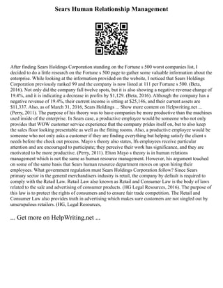 Sears Human Relationship Management
After finding Sears Holdings Corporation standing on the Fortune s 500 worst companies list, I
decided to do a little research on the Fortune s 500 page to gather some valuable information about the
enterprise. While looking at the information provided on the website, I noticed that Sears Holdings
Corporation previously ranked 99 and the company is now listed at 111 per Fortune s 500. (Beta,
2016). Not only did the company fall twelve spots, but it is also showing a negative revenue change of
19.4%, and it is indicating a decrease in profits by $1,129. (Beta, 2016). Although the company has a
negative revenue of 19.4%, their current income is sitting at $25,146, and their current assets are
$11,337. Also, as of March 31, 2016, Sears Holdings ... Show more content on Helpwriting.net ...
(Perry, 2011). The purpose of his theory was to have companies be more productive than the machines
used inside of the enterprise. In Sears case, a productive employee would be someone who not only
provides that WOW customer service experience that the company prides itself on, but to also keep
the sales floor looking presentable as well as the fitting rooms. Also, a productive employee would be
someone who not only asks a customer if they are finding everything but helping satisfy the client s
needs before the check out process. Mayo s theory also states, Ifs employees receive particular
attention and are encouraged to participate; they perceive their work has significance, and they are
motivated to be more productive. (Perry, 2011). Elton Mayo s theory is in human relations
management which is not the same as human resource management. However, his argument touched
on some of the same basis that Sears human resource department moves on upon hiring their
employees. What government regulation must Sears Holdings Corporation follow? Since Sears
primary sector in the general merchandisers industry is retail, the company by default is required to
comply with the Retail Law. Retail Law also known as Retail and Consumer Law is the body of laws
related to the sale and advertising of consumer products. (HG Legal Resources, 2016). The purpose of
this law is to protect the rights of consumers and to ensure fair trade competition. The Retail and
Consumer Law also provides truth in advertising which makes sure customers are not singled out by
unscrupulous retailers. (HG, Legal Resources,
... Get more on HelpWriting.net ...
 