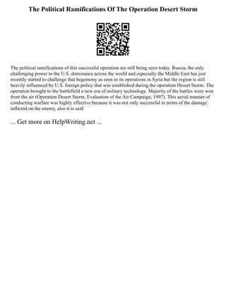The Political Ramifications Of The Operation Desert Storm
The political ramifications of this successful operation are still being seen today. Russia, the only
challenging power to the U.S. dominance across the world and especially the Middle East has just
recently started to challenge that hegemony as seen in its operations in Syria but the region is still
heavily influenced by U.S. foreign policy that was established during the operation Desert Storm. The
operation brought to the battlefield a new era of military technology. Majority of the battles were won
from the air (Operation Desert Storm, Evaluation of the Air Campaign, 1997). This aerial manner of
conducting warfare was highly effective because it was not only successful in terms of the damage
inflicted on the enemy, also it is said
... Get more on HelpWriting.net ...
 