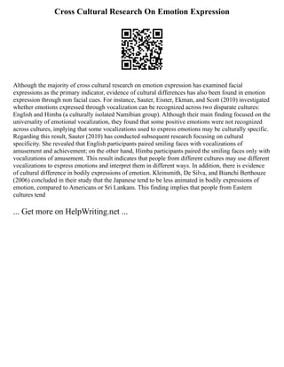 Cross Cultural Research On Emotion Expression
Although the majority of cross cultural research on emotion expression has examined facial
expressions as the primary indicator, evidence of cultural differences has also been found in emotion
expression through non facial cues. For instance, Sauter, Eisner, Ekman, and Scott (2010) investigated
whether emotions expressed through vocalization can be recognized across two disparate cultures:
English and Himba (a culturally isolated Namibian group). Although their main finding focused on the
universality of emotional vocalization, they found that some positive emotions were not recognized
across cultures, implying that some vocalizations used to express emotions may be culturally specific.
Regarding this result, Sauter (2010) has conducted subsequent research focusing on cultural
specificity. She revealed that English participants paired smiling faces with vocalizations of
amusement and achievement; on the other hand, Himba participants paired the smiling faces only with
vocalizations of amusement. This result indicates that people from different cultures may use different
vocalizations to express emotions and interpret them in different ways. In addition, there is evidence
of cultural difference in bodily expressions of emotion. Kleinsmith, De Silva, and Bianchi Berthouze
(2006) concluded in their study that the Japanese tend to be less animated in bodily expressions of
emotion, compared to Americans or Sri Lankans. This finding implies that people from Eastern
cultures tend
... Get more on HelpWriting.net ...
 
