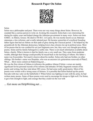 Research Paper On Solon
Solon
Solon was a philosopher and poet. There were not very many things about Solon. However, he
sounded like a curious person to write on. In doing this research, Solon had a very interesting life
during his eighty years and helped change the Athenian government in many ways. Solon was born
638B.C. in Athens, Greece. He died in 558 B.C. in Cyprus. He was mostly known as an Athenian
statesman, a law reformer, and a really talented poet. He became somewhat of a mythical founding
father figure that had set Athens on their path of glory during the Classical period. 1 He helped lay the
groundwork for the Athenian democracy, helping lower class citizens rise up in political areas. Most
of his poems that he was credited for are just fragments now, but, they were very thought provoking
poems. Solon and his family belonged to a noble clan. There is not much information available about
Solon s family. What is known is that his family was a very small one. They came from moderate
wealth, although their lineage could possibly be traced back to the last King of Athens. His father s
name was Execestides. Not much is known about his mother. Solon only had one brother, no other
siblings. His brother s name was Dropides, who was an ancestor (six generations removed) of Plato2.
When ... Show more content on Helpwriting.net ...
He was the first citizen of Athens to reference the goddess Athena.9 Solon s verses are mainly
significant for his personal records of his reforms and attitudes.10 Only fragments remain of his
poetry and writing, but they total about 280 verses. He had some really good poetry. Most of his
poems were written with a strong sense of fairness. It is possible that Solon backed up this poetic
bravado with true valor on the battlefield.11 When Solon was fighting in wars with his army, he had
written many poems. Some of these poems were used to encourage his troops to fight well. For Solon,
it gave him strength to fight, and courage that they could win the war with
... Get more on HelpWriting.net ...
 