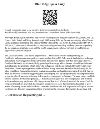 Blue Ridge Spain Essay
Overall comments: need to tie narrative to terms/concepts from the book.
Should stratify comments into uncontrollable and controllable forces. (like Todd did)
Although Blue Ridge Restaurants had success with expansion and joint ventures in Australia, the UK,
France, Italy, Brazil and Hong Kong through 1987, many differing factors were at play when Yannis
Costas evaluated the market and strategy for the Spain in the 1ate 1990s. Factors described by D. A.
Ball, et al, 1, considered relevant in a country screening and assessing market expansion, especially
the xx screen, political and legal and the fourth screen, socio cultural, were not favorable for an
aggressive expansion in Spain.
The key issues in the Delta Foods expansion in ... Show more content on Helpwriting.net ...
Geoff who had no overseas experience was transferred from US Delta snack food division to Europe
had secretly made suggestion to let Terralumen default on its debt so that they can force a buyout.
Geoff and Delta did not act ethically by pursuing this strategy which showed ethical imperialism of
individual and the company which allowed it to happen; one should not act differently when away
from home. People s perception would be affected if they knew that Delta had intensionally let the
other could have financial implication In addition, another unethical moment came from Bill Sawyer
when he deceived Costas by suggesting that the company will be hiring someone with experience but
in turn they hired someone with very little experience compared to Costas s. The core values establish
a moral compass for business practice... 1 honesty and integrity is a universal practice and by Bill s
actions and company s tolerance of it, it represented low level of ethical standard for himself and the
company that did not allow full disclosure in hiring process. Also Terralumen had decided to give
power of attorney to one individual who can make a decision that will impact the entire joint venture
existence; this decision represent unethical practice for the company. Terralumen should have full
... Get more on HelpWriting.net ...
 