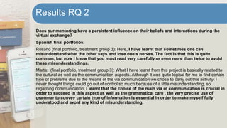 Does our mentoring have a persistent influence on their beliefs and interactions during the
virtual exchange?
Spanish final portfolios:
Rosario (final portfolio, treatment group 3): Here, I have learnt that sometimes one can
misunderstand what the other says and lose one’s nerves. The fact is that this is quite
common, but now I know that you must read very carefully or even more than twice to avoid
these misunderstandings.
Marta: (final portfolio, treatment group 3): What I have learnt from this project is basically related to
the cultural as well as the communication aspects. Although it was quite logical for me to find certain
type of problems due to the means of the via communication we chose to carry out this activity, I
never thought things could go out of control so much because of a little misunderstanding, so
regarding communication, I learnt that the choice of the main via of communication is crucial in
order to succeed in this aspect as well as the grammatical care , the very precise use of
grammar to convey certain type of information is essential in order to make myself fully
understood and avoid any kind of misunderstanding.
Results RQ 2
 