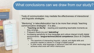 Tools of communication may mediate the effectiveness of interactional
and linguistic strategies.
“Mentoring” in telecollaboration has to be more than simply “teaching
communicative strategies”. It is also…
• ‘Teaching on the fly’ - reacting and exploiting teachable moments as
they emerge...
• Frequent check-ins and ‘debriefing’
• Increasing sensitivity to how language and culture interact in/with digital
environments - langua-technocultural competence (Sauro & Chapelle,
2017)
• The repertoire of intersecting linguistic, cultural, and digital skills and
practices needed to interact in a range of digital spaces
• In other words, what language or behaviors used with which technology best
achieves what ends with which interlocutors
What conclusions can we draw from our study?
 