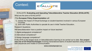 EVALUATE: Evaluating and Upscaling Telecollaborative Teacher Education (EVALUATE)
What are the aims of EVALUATE?
•This European Policy Experimentation will
1) assess the impact of Virtual Exchange on student-teachers involved in various European
countries
2) work with Public Authorities to upscale its use in Initial Teacher Education.
Research Questions:
Will telecollaboration have a positive impact on future teachers’
1) digital-pedagogical competence?
2) intercultural competence?
3) foreign language competence?
EVALUATE is the largest study on telecollaborative learning to be carried out to date. Our project
was one of 35 Virtual Exchanges involving transnational teams of student teachers using common
task sequences and modes of communication.
www.evaluateproject.eu
Context:
 