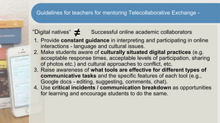 “Digital natives” Successful online academic collaborators
1. Provide constant guidance in interpreting and participating in online
interactions - language and cultural issues.
2. Make students aware of culturally situated digital practices (e.g.
acceptable response times, acceptable levels of participation, sharing
of photos etc.) and cultural approaches to conflict, etc.
3. Raise awareness of what tools are effective for different types of
communicative tasks and the specific features of each tool (e.g.,
Google docs - editing, suggesting, comments, chat).
4. Use critical incidents / communication breakdown as opportunities
for learning and encourage students to do the same.
Guidelines for teachers for mentoring Telecollaborative Exchange -
 