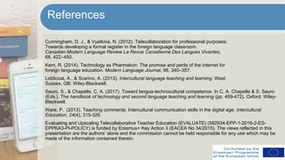 Cunningham, D. J., & Vyatkina, N. (2012). Telecollaboration for professional purposes:
Towards developing a formal register in the foreign language classroom.
Canadian Modern Language Review La Revue Canadienne Des Langues Vivantes,
68, 422–450.
Kern, R. (2014). Technology as Pharmakon: The promise and perils of the internet for
foreign language education. Modern Language Journal, 98, 340–357.
Liddicoat, A., & Scarino, A. (2013). Intercultural language teaching and learning. West
Sussex, GB: Wiley-Blackwell.
Sauro, S., & Chapelle, C. A. (2017). Toward langua-technocultural competence. In C. A. Chapelle & S. Sauro
(Eds.), The handbook of technology and second language teaching and learning (pp. 459-472). Oxford: Wiley-
Blackwell.
Ware, P. (2013). Teaching comments: Intercultural communication skills in the digital age. Intercultural
Education, 24(4), 315-326.
Evaluating and Upscaling Telecollaborative Teacher Education (EVALUATE) (582934-EPP-1-2016-2-ES-
EPPKA3-PI-POLICY) is funded by Erasmus+ Key Action 3 (EACEA No 34/2015). The views reflected in this
presentation are the authors’ alone and the commission cannot be held responsible for any use which may be
made of the information contained therein.
References
 