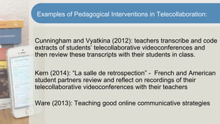 Cunningham and Vyatkina (2012): teachers transcribe and code
extracts of students’ telecollaborative videoconferences and
then review these transcripts with their students in class.
Kern (2014): “La salle de retrospection” - French and American
student partners review and reflect on recordings of their
telecollaborative videoconferences with their teachers
Ware (2013): Teaching good online communicative strategies
Examples of Pedagogical Interventions in Telecollaboration:
 
