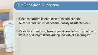 1) Does the active intervention of the teacher in
telecollaboration influence the quality of interaction?
1) Does this mentoring have a persistent influence on their
beliefs and interactions during the virtual exchange?
Our Research Questions
 