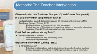 Classes divided into Treatment Groups (1-3) and Control Groups (4-6)
In Class Intervention (Beginning of Task 2)
• In class teacher guided-discussion (approx 30 minutes) with members of the
Treatment Groups (Groups 1,2,3)
• Eliciting solutions to 2 scenarios from prior exchanges
• Explicit teaching of 6 linguistic and interactional features of successful interactions
(based on Ware, 2013) with examples from prior exchanges.
Email Follow-Up (Later during Task 2)
• Individual emails to students
• What strategies have they deliberately used?
• What have they observed?
Unplanned Intervention (During Task 3)
• 2 “Critical Incidents”
• Individual emails or phone calls to students and among the 3 partner teachers
• In class discussion of incidents in 2 of the partner classes (up to 45 minutes)
Methods: The Teacher Intervention
 