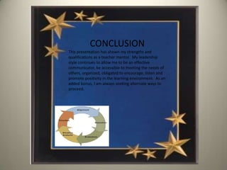 CONCLUSION
This presentation has shown my strengths and
qualifications as a teacher mentor. My leadership
style continues to allow me to be an effective
communicator, be accessible to meeting the needs of
others, organized, obligated to encourage, listen and
promote positivity in the learning environment. As an
added bonus, I am always seeking alternate ways to
proceed.
 