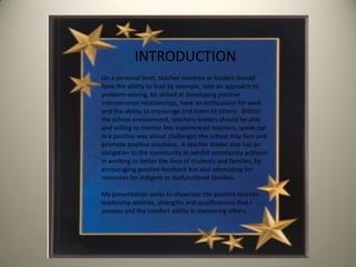 INTRODUCTION
On a personal level, teacher mentors or leaders should
have the ability to lead by example, take an approach to
problem-solving, be skilled at developing positive
interpersonal relationships, have an enthusiasm for work
and the ability to encourage and listen to others. Within
the school environment, teachers leaders should be able
and willing to mentor less experienced teachers, speak out
in a positive way about challenges the school may face and
promote positive solutions. A teacher leader also has an
obligation to the community to exhibit community activism
in working to better the lives of students and families, by
encouraging positive feedback but also advocating for
resources for indigent or dysfunctional families.

My presentation seeks to showcase the positive teacher
leadership abilities, strengths and qualifications that I
possess and the comfort ability in mentoring others .
 