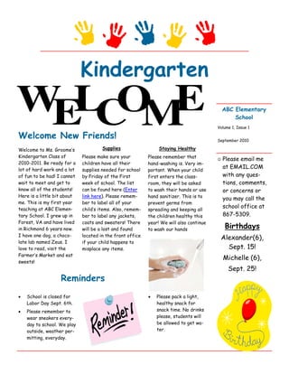 Kindergarten
                                                                                             ABC Elementary
                                                                                                 School
                                                                                         Volume 1, Issue 1

Welcome New Friends!                                                                     September 2010

Welcome to Ms. Groome’s               Supplies                  Staying Healthy
Kindergarten Class of        Please make sure your         Please remember that
                                                                                         ☺   Please email me
2010-2011. Be ready for a    children have all their       hand-washing is. Very im-
lot of hard work and a lot   supplies needed for school
                                                                                             at EMAIL.COM
                                                           portant. When your child
of fun to be had! I cannot   by Friday of the First        first enters the class-           with any ques-
wait to meet and get to      week of school. The list      room, they will be asked          tions, comments,
know all of the students!    can be found here (Enter      to wash their hands or use        or concerns or
Here is a little bit about   link here). Please remem-     hand sanitizer. This is to
                                                                                             you may call the
me. This is my first year    ber to label all of your      prevent germs from
teaching at ABC Elemen-      child’s items. Also, remem-
                                                                                             school office at
                                                           spreading and keeping all
tary School. I grew up in    ber to label any jackets,     the children healthy this         867-5309.
Forest, VA and have lived    coats and sweaters! There     year! We will also continue
in Richmond 6 years now.     will be a lost and found      to wash our hands                  Birthdays
I have one dog, a choco-     located in the front office
                                                                                             Alexander(6),
late lab named Zeus. I       if your child happens to
love to read, visit the      misplace any items.                                               Sept. 15!
Farmer’s Market and eat
                                                                                             Michelle (6),
sweets!
                                                                                               Sept. 25!
                   Reminders
•   School is closed for                                   •   Please pack a light,
    Labor Day Sept. 6th.                                       healthy snack for
•   Please remember to                                         snack time. No drinks
    wear sneakers every-                                       please, students will
    day to school. We play                                     be allowed to get wa-
    outside, weather per-                                      ter.
    mitting, everyday.
 