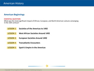 American History
ESSENTIAL QUESTION
American Beginnings
Copyright © by Houghton Mifflin Harcourt Publishing Company
1
Societies of the Americas to 1492
LESSON 1
LESSON 2 West African Societies Around 1492
LESSON 3 European Societies Around 1492
LESSON 4 Transatlantic Encounters
LESSON 5 Spain’s Empire in the Americas
What was the most significant impact of African, European, and North American cultures converging
in the 16th century?
 
