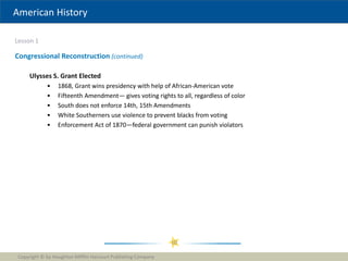 American History
Lesson 1
Copyright © by Houghton Mifflin Harcourt Publishing Company
10
Congressional Reconstruction (continued)
Ulysses S. Grant Elected
• 1868, Grant wins presidency with help of African-American vote
• Fifteenth Amendment— gives voting rights to all, regardless of color
• South does not enforce 14th, 15th Amendments
• White Southerners use violence to prevent blacks from voting
• Enforcement Act of 1870—federal government can punish violators
 