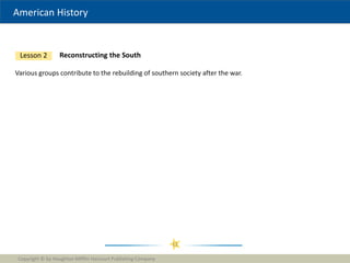 American History
Copyright © by Houghton Mifflin Harcourt Publishing Company
11
Reconstructing the South
Lesson 2
Various groups contribute to the rebuilding of southern society after the war.
 