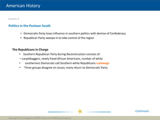 American History
Lesson 2
Copyright © by Houghton Mifflin Harcourt Publishing Company
13
Politics in the Postwar South
• Democratic Party loses influence in southern politics with demise of Confederacy
• Republican Party sweeps in to take control of the region
Continued…
The Republicans in Charge
• Southern Republican Party during Reconstruction consists of:
—carpetbaggers, newly freed African Americans, number of white
• southerners Democrats call Southern white Republicans scalawags
• Three groups disagree on issues; many return to Democratic Party
 