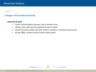 American History
Lesson 2
Copyright © by Houghton Mifflin Harcourt Publishing Company
16
Changes in the Southern Economy
Industrial Growth
• South’s railroad system improves; links to northern lines
• Atlanta, other cities become important business centers
• Southern business leaders join with northern investors in manufacturing ventures
• By late 1880s, southern industry shows major growth
 
