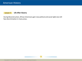 American History
Copyright © by Houghton Mifflin Harcourt Publishing Company
17
Life After Slavery
Lesson 3
During Reconstruction, African Americans gain new political and social rights but still
face discrimination in many areas.
 