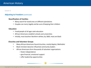 American History
Lesson 3
Copyright © by Houghton Mifflin Harcourt Publishing Company
19
Adjusting to Freedom (continued)
Reunification of Families
• Many search for loved ones on different plantations
• Couples can marry legally and be sure of keeping their children
Education
• Freed people of all ages seek education
• African Americans establish schools and universities
• Initially, most teachers Northern whites; by 1869, most are black
Churches and Volunteer Groups
• Many African Americans found churches; mostly Baptist, Methodist
• Black ministers become influential community leaders
• African Americans form thousands of volunteer organizations:
—foster independence
—give financial, emotional support
—offer leadership opportunities
 