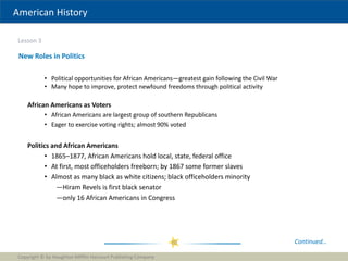 American History
Lesson 3
Copyright © by Houghton Mifflin Harcourt Publishing Company
20
New Roles in Politics
• Political opportunities for African Americans—greatest gain following the Civil War
• Many hope to improve, protect newfound freedoms through political activity
Continued…
African Americans as Voters
• African Americans are largest group of southern Republicans
• Eager to exercise voting rights; almost 90% voted
Politics and African Americans
• 1865–1877, African Americans hold local, state, federal office
• At first, most officeholders freeborn; by 1867 some former slaves
• Almost as many black as white citizens; black officeholders minority
—Hiram Revels is first black senator
—only 16 African Americans in Congress
 