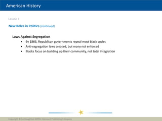 American History
Lesson 3
Copyright © by Houghton Mifflin Harcourt Publishing Company
21
New Roles in Politics (continued)
Laws Against Segregation
• By 1866, Republican governments repeal most black codes
• Anti-segregation laws created, but many not enforced
• Blacks focus on building up their community, not total integration
 