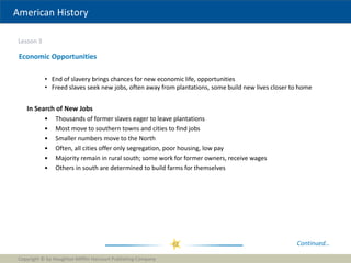 American History
Lesson 3
Copyright © by Houghton Mifflin Harcourt Publishing Company
22
Economic Opportunities
• End of slavery brings chances for new economic life, opportunities
• Freed slaves seek new jobs, often away from plantations, some build new lives closer to home
In Search of New Jobs
• Thousands of former slaves eager to leave plantations
• Most move to southern towns and cities to find jobs
• Smaller numbers move to the North
• Often, all cities offer only segregation, poor housing, low pay
• Majority remain in rural south; some work for former owners, receive wages
• Others in south are determined to build farms for themselves
Continued…
 