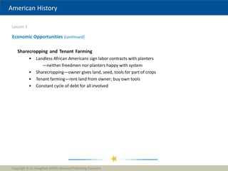 American History
Lesson 3
Copyright © by Houghton Mifflin Harcourt Publishing Company
24
Economic Opportunities (continued)
Sharecropping and Tenant Farming
• Landless African Americans sign labor contracts with planters
—neither freedmen nor planters happy with system
• Sharecropping—owner gives land, seed, tools for part of crops
• Tenant farming—rent land from owner; buy own tools
• Constant cycle of debt for all involved
 