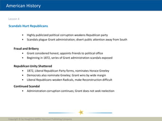 American History
Lesson 4
Copyright © by Houghton Mifflin Harcourt Publishing Company
28
Scandals Hurt Republicans
• Highly publicized political corruption weakens Republican party
• Scandals plague Grant administration; divert public attention away from South
Fraud and Bribery
• Grant considered honest; appoints friends to political office
• Beginning in 1872, series of Grant administration scandals exposed
Republican Unity Shattered
• 1872, Liberal Republican Party forms, nominates Horace Greeley
• Democrats also nominate Greeley; Grant wins by wide margin
• Liberal Republicans weaken Radicals, make Reconstruction difficult
Continued Scandal
• Administration corruption continues; Grant does not seek reelection
 