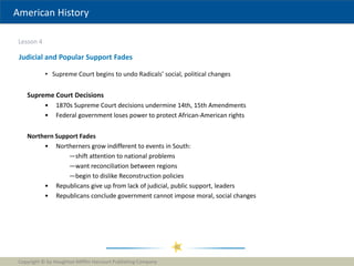 American History
Lesson 4
Copyright © by Houghton Mifflin Harcourt Publishing Company
30
Judicial and Popular Support Fades
• Supreme Court begins to undo Radicals’ social, political changes
Supreme Court Decisions
• 1870s Supreme Court decisions undermine 14th, 15th Amendments
• Federal government loses power to protect African-American rights
Northern Support Fades
• Northerners grow indifferent to events in South:
—shift attention to national problems
—want reconciliation between regions
—begin to dislike Reconstruction policies
• Republicans give up from lack of judicial, public support, leaders
• Republicans conclude government cannot impose moral, social changes
 