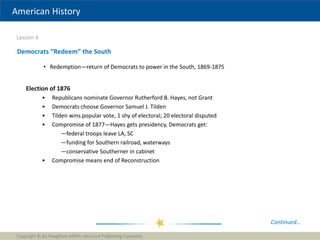 American History
Lesson 4
Copyright © by Houghton Mifflin Harcourt Publishing Company
31
Democrats “Redeem” the South
• Redemption—return of Democrats to power in the South, 1869-1875
Continued…
Election of 1876
• Republicans nominate Governor Rutherford B. Hayes, not Grant
• Democrats choose Governor Samuel J. Tilden
• Tilden wins popular vote, 1 shy of electoral; 20 electoral disputed
• Compromise of 1877—Hayes gets presidency, Democrats get:
—federal troops leave LA, SC
—funding for Southern railroad, waterways
—conservative Southerner in cabinet
• Compromise means end of Reconstruction
 