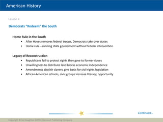 American History
Lesson 4
Copyright © by Houghton Mifflin Harcourt Publishing Company
32
Democrats “Redeem” the South
Continued…
Home Rule in the South
• After Hayes removes federal troops, Democrats take over states
• Home rule—running state government without federal intervention
Legacy of Reconstruction
• Republicans fail to protect rights they gave to former slaves
• Unwillingness to distribute land blocks economic independence
• Amendments abolish slavery, give basis for civil rights legislation
• African-American schools, civic groups increase literacy, opportunity
 