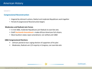 American History
Lesson 1
Copyright © by Houghton Mifflin Harcourt Publishing Company
8
Congressional Reconstruction
• Angered by Johnson’s actions, Radical and moderate Republicans work together
• Period of congressional Reconstruction begins
Moderates and Radicals Join Forces
• In mid-1866, moderate Republicans join Radicals to override veto
• Draft Fourteenth Amendment—makes African Americans full citizens
• Most Southern states reject amendment; not ratified until 1868
Continued…
1866 Congressional Elections
• Johnson jeered on tour urging election of supporters of his plan
• Moderates, Radicals win 2/3 majority in Congress, can override veto
 