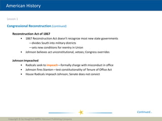 American History
Lesson 1
Copyright © by Houghton Mifflin Harcourt Publishing Company
9
Congressional Reconstruction (continued)
Continued…
Reconstruction Act of 1867
• 1867 Reconstruction Act doesn’t recognize most new state governments
—divides South into military districts
—sets new conditions for reentry in Union
• Johnson believes act unconstitutional, vetoes; Congress overrides
Johnson Impeached
• Radicals seek to impeach—formally charge with misconduct in office
• Johnson fires Stanton—test constitutionality of Tenure of Office Act
• House Radicals impeach Johnson; Senate does not convict
 