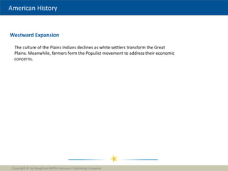 American History
Westward Expansion
Copyright © by Houghton Mifflin Harcourt Publishing Company
1
The culture of the Plains Indians declines as white settlers transform the Great
Plains. Meanwhile, farmers form the Populist movement to address their economic
concerns.
 