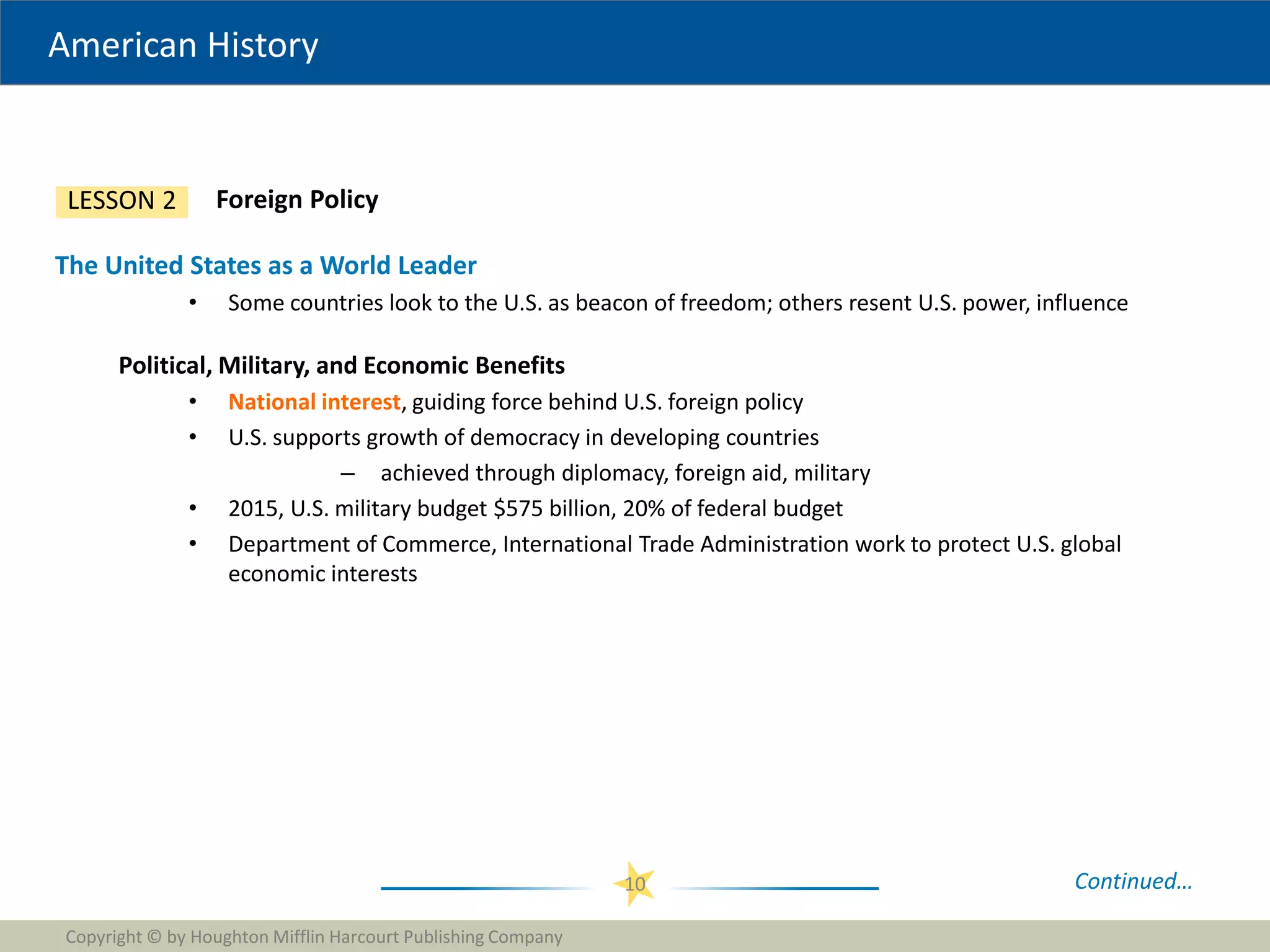 American History
Copyright © by Houghton Mifflin Harcourt Publishing Company
10
Foreign Policy
LESSON 2
The United States as a World Leader
• Some countries look to the U.S. as beacon of freedom; others resent U.S. power, influence
Political, Military, and Economic Benefits
• National interest, guiding force behind U.S. foreign policy
• U.S. supports growth of democracy in developing countries
– achieved through diplomacy, foreign aid, military
• 2015, U.S. military budget $575 billion, 20% of federal budget
• Department of Commerce, International Trade Administration work to protect U.S. global
economic interests
Continued…
 
